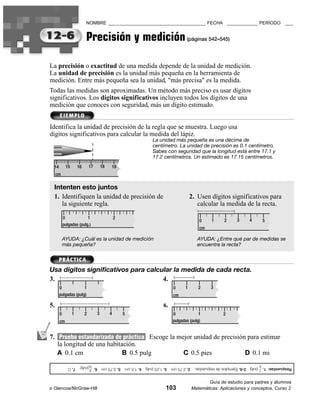 NOMBRE ______________________________________ FECHA ____________ PERÍODO                                       ___


                                                                             Precisión y medición (páginas 542–545)

                                                 La precisión o exactitud de una medida depende de la unidad de medición.
                                                 La unidad de precisión es la unidad más pequeña en la herramienta de
                                                 medición. Entre más pequeña sea la unidad, "más precisa" es la medida.
                                                 Todas las medidas son aproximadas. Un método más preciso es usar dígitos
                                                 significativos. Los dígitos significativos incluyen todos los dígitos de una
                                                 medición que conoces con seguridad, más un dígito estimado.


                                                 Identifica la unidad de precisión de la regla que se muestra. Luego usa
                                                 dígitos significativos para calcular la medida del lápiz.
                                                                                                                     La unidad más pequeña es una décima de
                                                                                                                     centímetro. La unidad de precisión es 0.1 centímetro.
                                                                                                                     Sabes con seguridad que la longitud está entre 17.1 y
                                                                                                                     17.2 centímetros. Un estimado es 17.15 centímetros.
                                                     14        15       16       17       18   19
                                                      cm

                                                     Intenten esto juntos
                                                     1. Identifiquen la unidad de precisión de                                             2. Usen dígitos significativos para
                                                        la siguiente regla.                                                                   calcular la medida de la recta.

                                                              0             1                      2
                                                                                                                                              0      1     2      3       4       5
                                                              pulgadas (pulg.)
                                                                                                                                              cm

                                                              AYUDA: ¿Cuál es la unidad de medición                                           AYUDA: ¿Entre qué par de medidas se
                                                              más pequeña?                                                                    encuentra la recta?



                                                 Usa dígitos significativos para calcular la medida de cada recta.
                                                 3.                                   4.
                                                          0             1                                                        0     1      2     3
                                                          pulgadas (pulg)                                                        cm

                                                 5.                                                                        6.
                                                          0         1        2        3        4       5                        0             1            2
                                                          cm                                                                    pulgadas (pulg)
                     B
3.                                   C
     4.                                  C
               A
                             B
      5.                                     C




                                                 7. Prueba estandarizada de práctica Escoge la mejor unidad de precisión para estimar
                                 B
          6.
                     A
                                     B
               7.
                         A
                8.




                                                    la longitud de una habitación.
                                                    A 0.1 cm                 B 0.5 pulg          C 0.5 pies             D 0.1 mi
                                                                                 16                                                                                           8
                                                                 6. ᎏᎏpulg. 7. C
                                                                     9
                                                                                          5. 3.75 cm   3. 1.25 pulg 4. 1.5 cm   2-6. Ejemplos de respuestas. 2. 2.75 cm   Respuestas: 1. ᎏᎏ pulg
                                                                                                                                                                                         1



                                                                                                                                                   Guía de estudio para padres y alumnos
                                                 ©   Glencoe/McGraw-Hill                                                    103            Matemáticas: Aplicaciones y conceptos, Curso 2
 