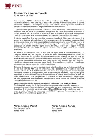 Transparência sem parcimônia
30 de Agosto de 2012

Sem surpresas, o COPOM reduziu a Selic em 50 pontos-base, para 7,50% ao ano, renovando a
sua mínima histórica. Mais uma vez, a decisão foi unânime. Conforme discutimos no último
Calendário Econômico, a mudança de linguajar veio conforme nossa expectativa ao reduzir a
perspectiva de nova queda desta magnitude no encontro de outubro:
“Considerando os efeitos cumulativos e defasados das ações de política implementadas até o
momento, que em parte se refletem na recuperação em curso da atividade econômica, o
Copom entende que, se o cenário prospectivo vier a comportar um ajuste adicional nas
condições monetárias, esse movimento deverá ser conduzido com máxima parcimônia”.
A máxima parcimônia deve ser entendida como uma redução de 25pb, que, entretanto, viria
apenas se os dados de atividade interna e/ou se a percepção de risco sobre a economia global
a comportassem; ou seja, se a recuperação doméstica ora em curso perder tração e/ou se o
cenário externo voltar a deteriorar. Mais, a passagem “se o cenário prospectivo vier a
comportar um ajuste adicional” (grifo nosso) desenha, a nosso ver, a opção inicial de
manutenção da Selic em 7,50% na próxima reunião, com o 7,25% sendo o seu cenário
alternativo.
Ao destacar os efeitos das políticas adotadas até agora sobre a atividade econômica, o
colegiado aponta que, em conjunto, as iniciativas serão suficientes para fechar o hiato do
produto (PIB efetivo em linha com seu potencial) em futuro próximo. De fato, em diversas
aparições públicas, tanto BC quanto autoridades fiscais batem na tecla do país crescendo 4,0%
(em termos anualizados) no final do ano. Neste ponto, vale perceber que por “políticas”
consideram não apenas a monetária mas a fiscal – desonerações - e creditícia – redução dos
spreads e maior agressividade das instituições públicas.
Conforme destacamos em outras ocasiões, nosso entendimento de que seria imprudente levar
a Selic para além de 7,5% leva em consideração (i) a perspectiva de redução do superávit
primário (abaixo dos 3,1% do PIB utilizados pelo BC em suas projeções) com a desaceleração
recente da atividade e, principalmente, com as desonerações tributárias, (ii) a alta dos grãos
negociados no mercado internacional em conjunto com a política de manutenção do real em
níveis desvalorizados, fatos que já afetam os preços no atacado, (iii) a melhora na percepção
de risco internacional comandada pela perspectiva de novas rodadas de compras de títulos
tanto pelo Fed quanto pelo BCE.
Assim, mantemos nossa estimativa de Selic em 7,50% até o final de 2012 e 2013.
Condicionada à perspectiva de baixo crescimento externo e suas consequências sobre a
atividade interna e inflação doméstica, a manutenção dos juros em patamares expansionistas
é resultado de crescimento real entre 3,5% e 4,0% em 2013 e, portanto, insuficiente para
trazer pressões inflacionárias relevantes a este COPOM. De qualquer forma, nos parece claro
que o IPCA de 2013 será maior que em 2012.




Marco Antonio Maciel                              Marco Antonio Caruso
Economista-chefe                                  Economista
Banco Pine                                        Banco Pine




                                                                                                 1
 