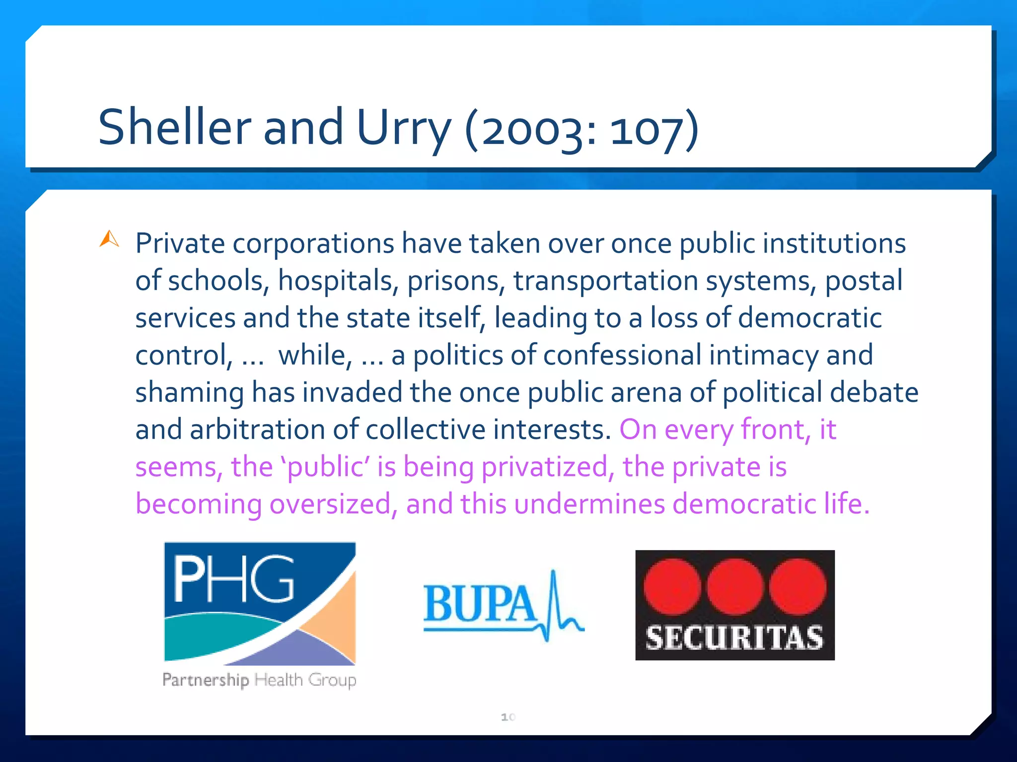 Sheller and Urry (2003: 107) Private corporations have taken over once public institutions of schools, hospitals, prisons, transportation systems, postal services and the state itself, leading to a loss of democratic control, ...  while, ... a politics of confessional intimacy and shaming has invaded the once public arena of political debate and arbitration of collective interests.  On every front, it seems, the  ‘ public ’  is being privatized, the private is becoming oversized, and this undermines democratic life. 