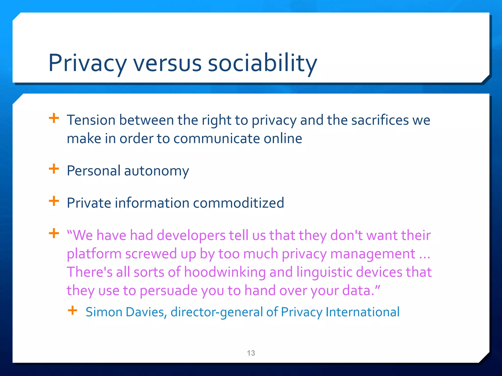 Privacy versus sociability Tension between the right to privacy and the sacrifices we make in order to communicate online Personal autonomy Private information commoditized  “ We have had developers tell us that they don't want their platform screwed up by too much privacy management … There's all sorts of hoodwinking and linguistic devices that they use to persuade you to hand over your data.” Simon Davies, director-general of Privacy International 