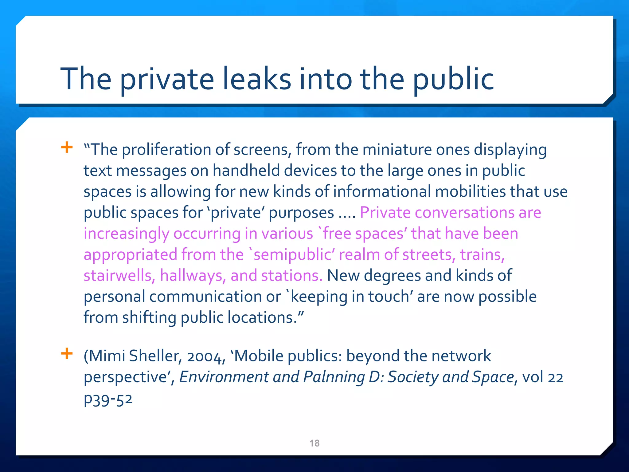 The private leaks into the public “ The proliferation of screens, from the miniature ones displaying text messages on handheld devices to the large ones in public spaces is allowing for new kinds of informational mobilities that use public spaces for  ‘ private ’  purposes  … .  Private conversations are increasingly occurring in various `free spaces ’   that have been appropriated from the `semipublic ’ realm of streets, trains, stairwells, hallways, and stations.  New degrees and kinds of personal communication or `keeping in touch’ are now possible from shifting public locations.” (Mimi Sheller, 2004,  ‘Mobile publics: beyond the network perspective’,  Environment and Palnning D: Society and Space , vol 22 p39-52 