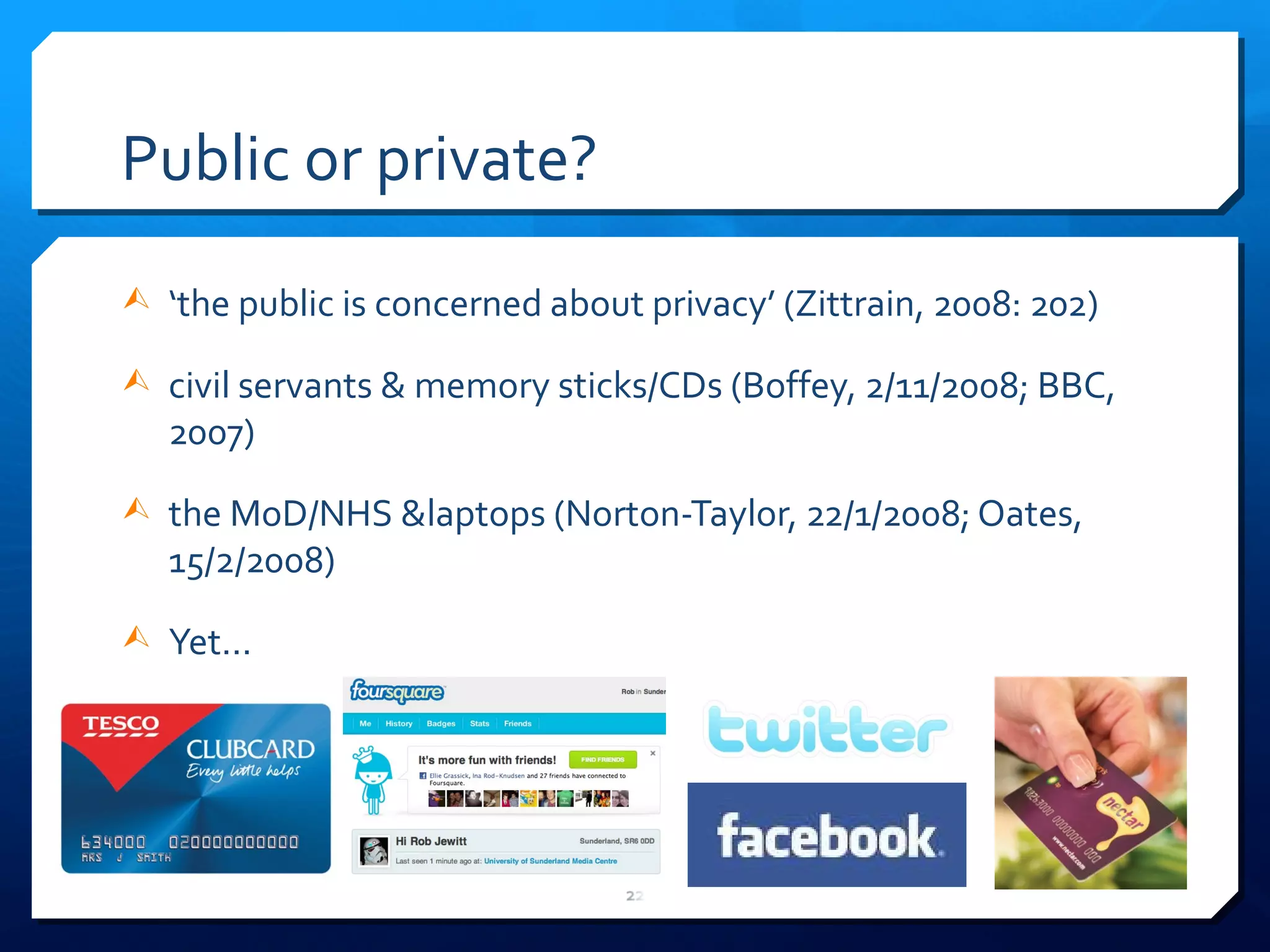 Public or private? ‘ the public is concerned about privacy ’  (Zittrain, 2008: 202) civil servants & memory sticks/CDs (Boffey, 2/11/2008; BBC, 2007) the MoD/NHS &laptops (Norton-Taylor, 22/1/2008; Oates, 15/2/2008) Yet... 