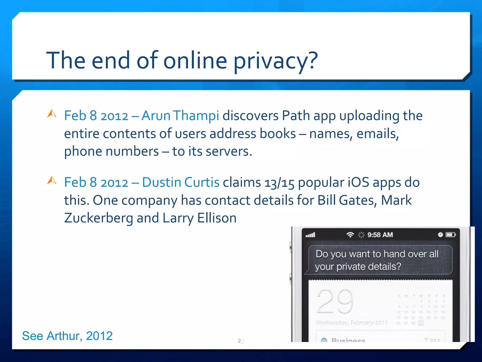 The end of online privacy? Feb 8 2012 – Arun Thampi  discovers Path app  uploading the entire contents of users address books – names, emails, phone numbers – to its servers. Feb 8 2012 – Dustin Curtis  claims 13/15 popular iOS apps do this. One company has contact details for Bill Gates, Mark Zuckerberg and Larry Ellison See Arthur, 2012 