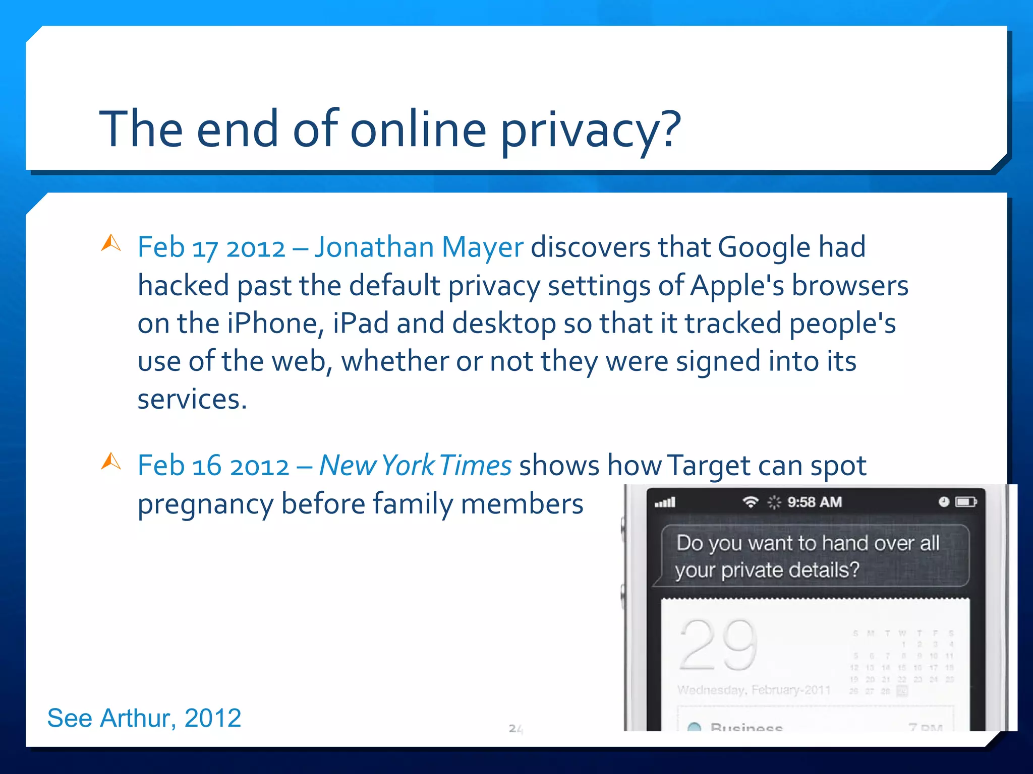 The end of online privacy? Feb 17 2012 – Jonathan Mayer  discovers t hat Google had hacked past the default privacy settings of Apple's browsers on the iPhone, iPad and desktop so that it tracked people's use of the web, whether or not they were signed into its services. Feb 16 2012 –  New York Times   shows how Target can spot pregnancy before family members See Arthur, 2012 