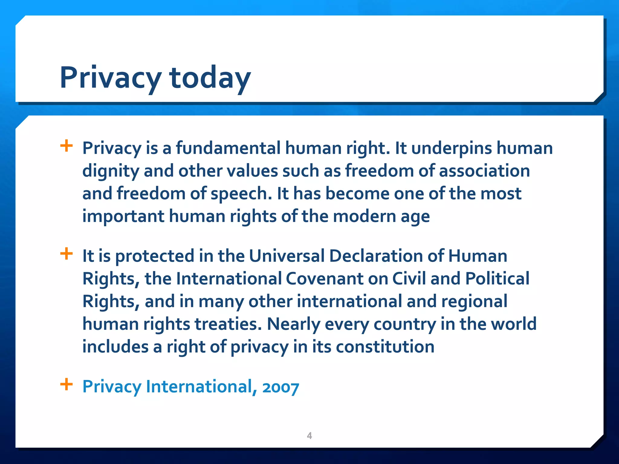 Privacy today Privacy is a fundamental human right. It underpins human dignity and other values such as freedom of association and freedom of speech. It has become one of the most important human rights of the modern age It is protected in the Universal Declaration of Human Rights, the International Covenant on Civil and Political Rights, and in many other international and regional human rights treaties. Nearly every country in the world includes a right of privacy in its constitution Privacy International, 2007 