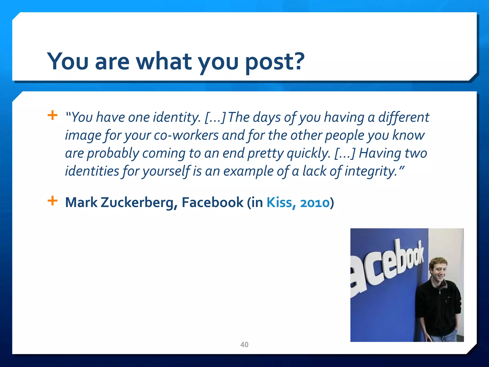You are what you post? “ You have one identity. […] The days of you having a different image for your co-workers and for the other people you know are probably coming to an end pretty quickly. […] Having two identities for yourself is an example of a lack of integrity.” Mark Zuckerberg, Facebook (in  Kiss, 2010 ) 