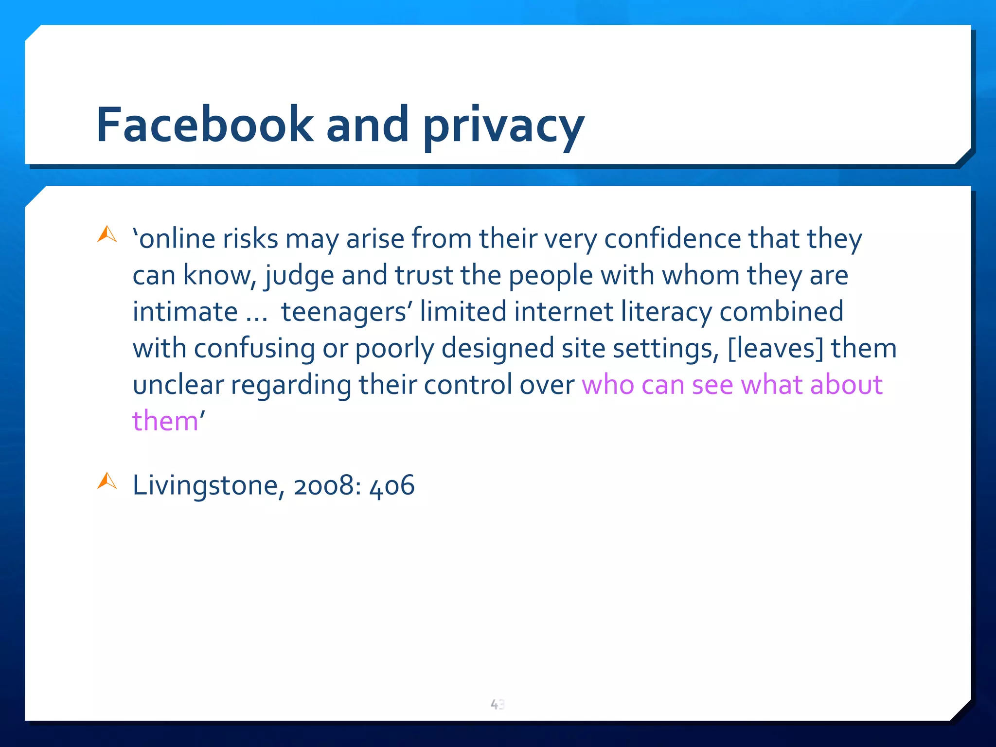 Facebook and privacy ‘ online risks may arise from their very confidence that they can know, judge and trust the people with whom they are intimate ...  teenagers ’  limited internet literacy combined with confusing or poorly designed site settings, [leaves] them unclear regarding their control over  who can see what about them ’ Livingstone, 2008: 406 