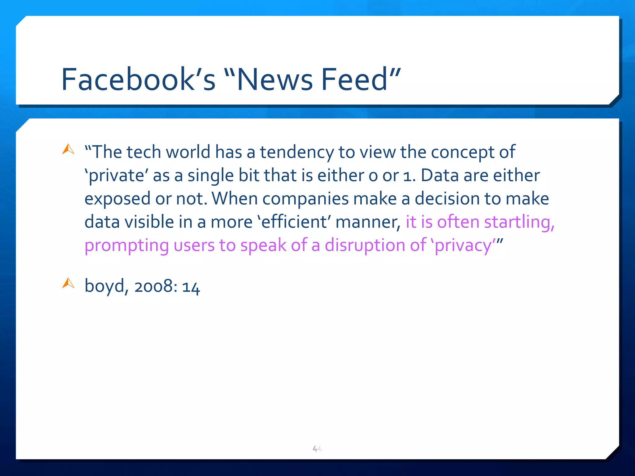 Facebook ’ s  “ News Feed ” “ The tech world has a tendency to view the concept of  ‘ private ’  as a single bit that is either 0 or 1. Data are either exposed or not. When companies make a decision to make data visible in a more  ‘ efficient ’  manner,  it is often startling, prompting users to speak of a disruption of  ‘ privacy ’ ” boyd, 2008: 14 