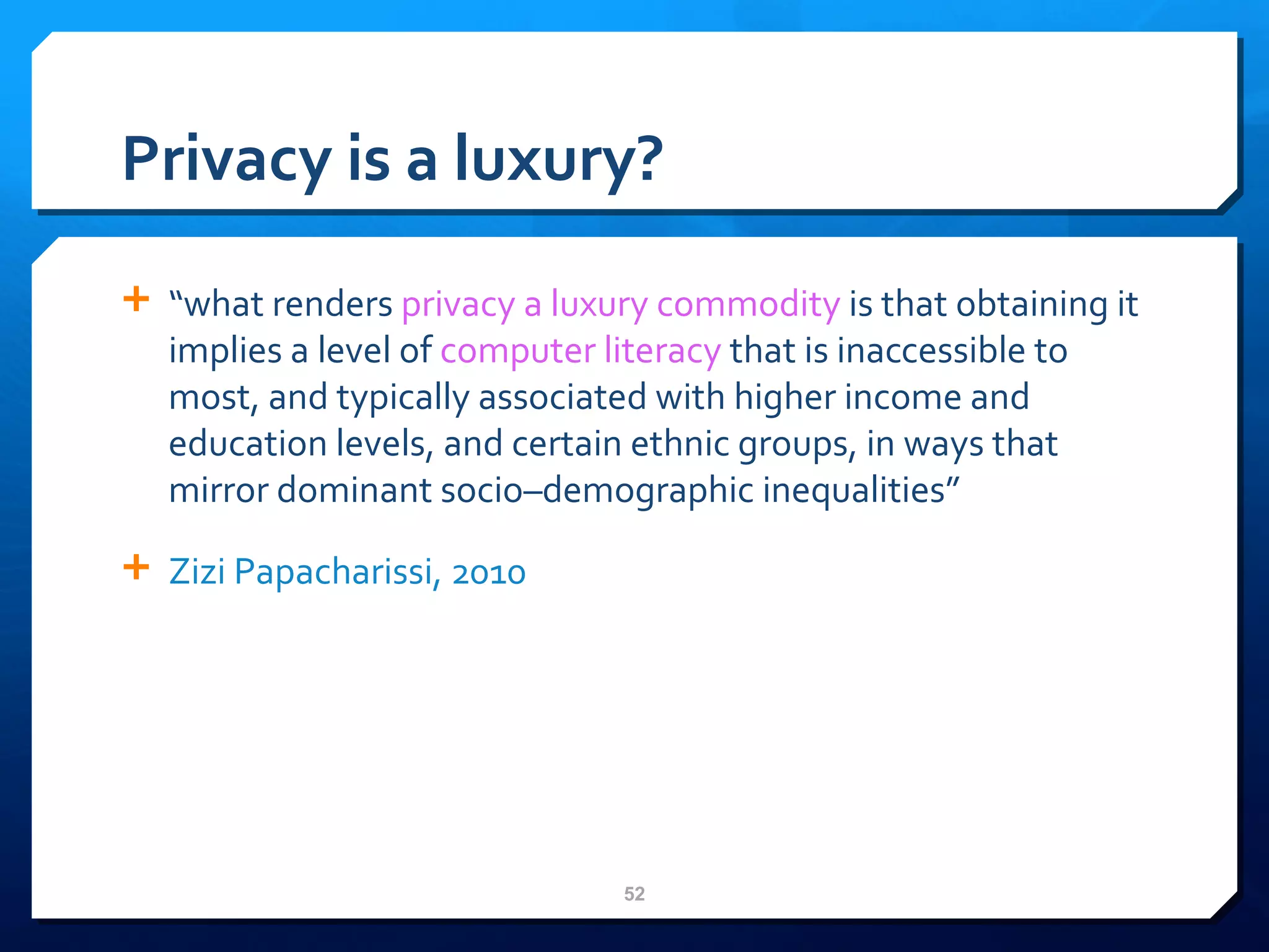 Privacy is a luxury? “ what renders  privacy a luxury commodity  is that obtaining it implies a level of  computer literacy  that is inaccessible to most, and typically associated with higher income and education levels, and certain ethnic groups, in ways that mirror dominant socio–demographic inequalities” Zizi   Papacharissi , 2010 