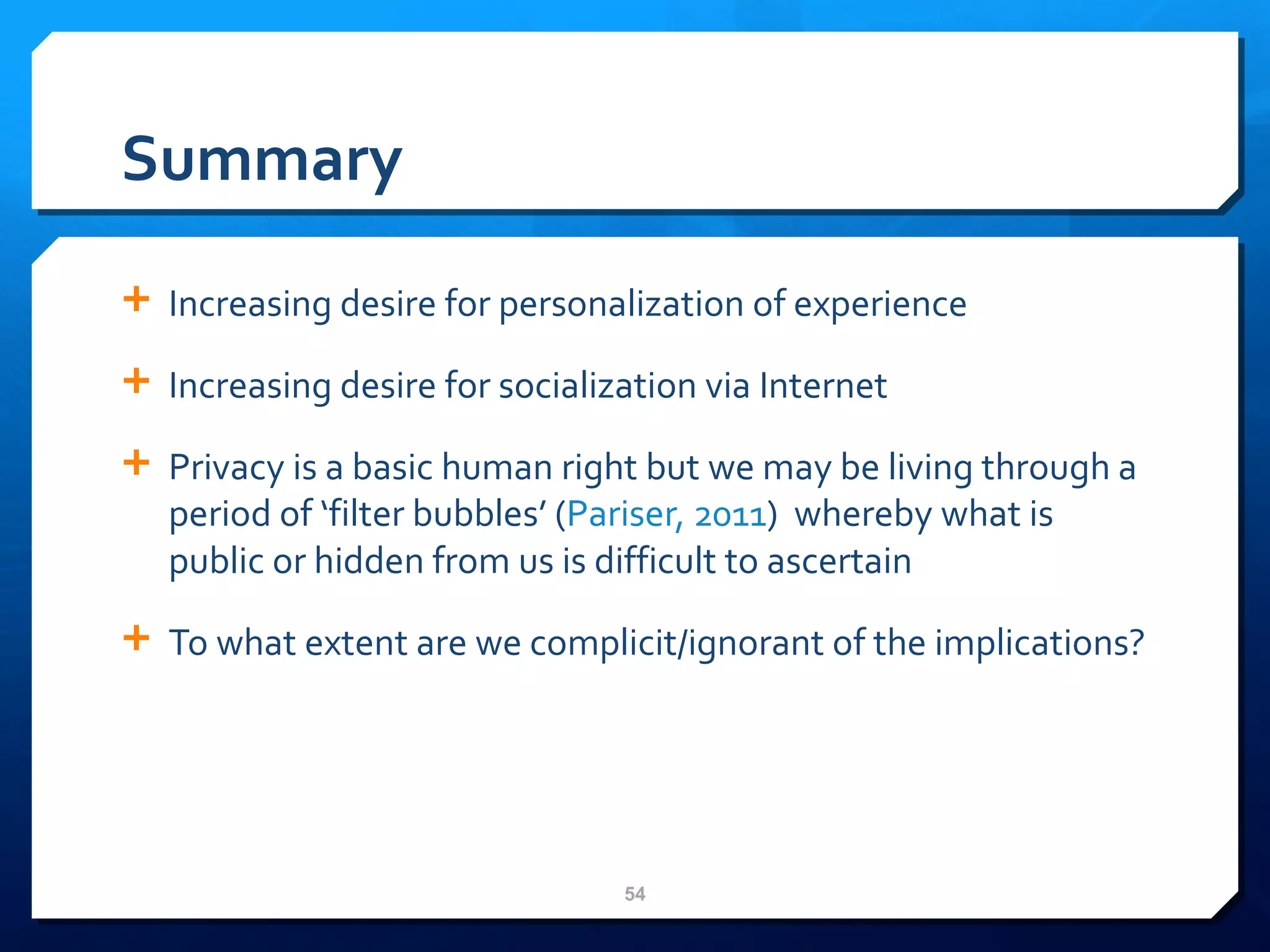 Summary Increasing desire for personalization of experience Increasing desire for socialization via Internet Privacy is a basic human right but we may be living through a period of ‘filter bubbles’ ( Pariser, 2011 )  whereby what is public or hidden from us is difficult to ascertain To what extent are we complicit/ignorant of the implications? 