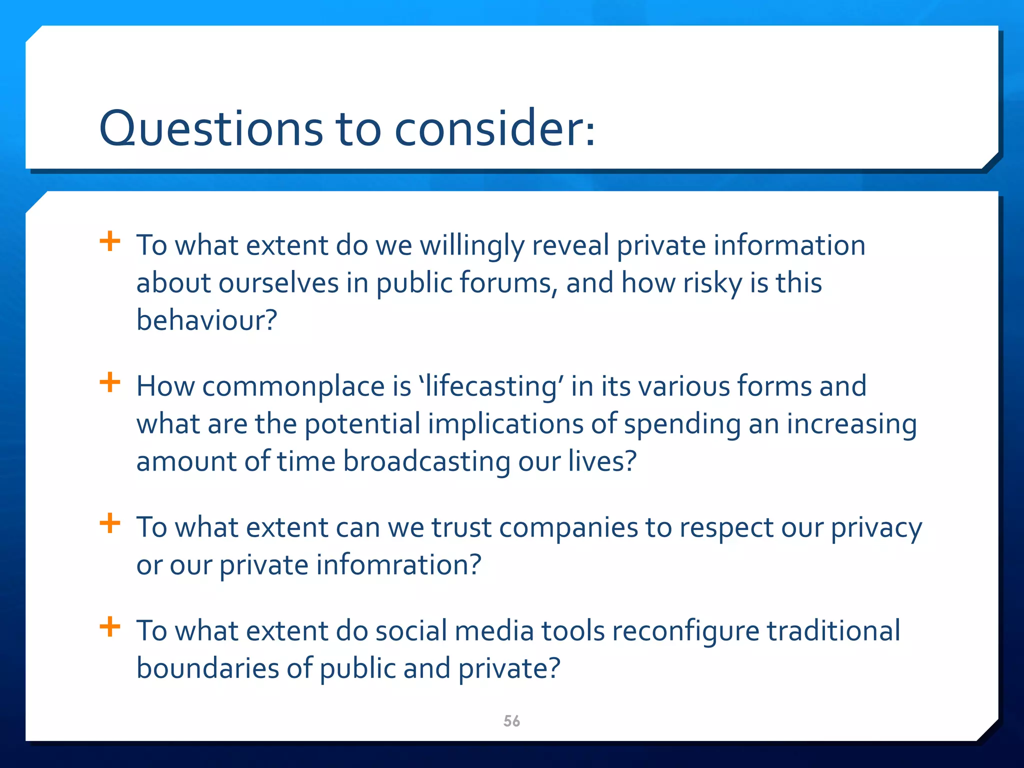 Questions to consider: To what extent do we willingly reveal private information about ourselves in public forums, and how risky is this behaviour? How commonplace is  ‘ lifecasting ’  in its various forms and what are the potential implications of spending an increasing amount of time broadcasting our lives? To what extent can we trust companies to respect our privacy or our private infomration? To what extent do social media tools reconfigure traditional boundaries of public and private?  