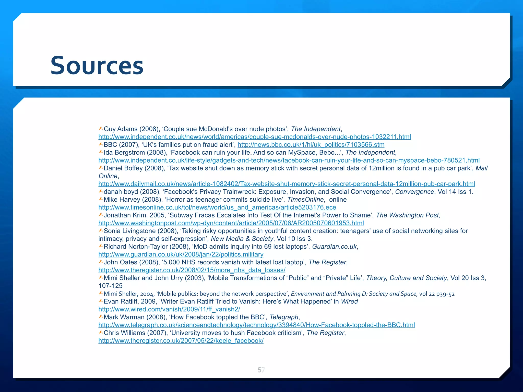 Sources Guy Adams (2008),  ‘ Couple sue McDonald's over nude photos ’ ,  The Independent ,  http://www.independent.co.uk/news/world/americas/couple-sue-mcdonalds-over-nude-photos-1032211.html   BBC (2007),  ‘ UK's families put on fraud alert ’ ,  http://news.bbc.co.uk/1/hi/uk_politics/7103566.stm   Ida Bergstrom (2008),  ‘ Facebook can ruin your life. And so can MySpace, Bebo... ’ ,  The Independent ,  http://www.independent.co.uk/life-style/gadgets-and-tech/news/facebook-can-ruin-your-life-and-so-can-myspace-bebo-780521.html   Daniel Boffey (2008),  ‘ Tax website shut down as memory stick with secret personal data of 12million is found in a pub car park ’ ,  Mail Online ,  http://www.dailymail.co.uk/news/article-1082402/Tax-website-shut-memory-stick-secret-personal-data-12million-pub-car-park.html   danah boyd (2008),  ‘ Facebook's Privacy Trainwreck: Exposure, Invasion, and Social Convergence ’ ,  Convergence , Vol 14 Iss 1. Mike Harvey (2008),  ‘ Horror as teenager commits suicide live ’ ,  TimesOnline ,  online  http://www.timesonline.co.uk/tol/news/world/us_and_americas/article5203176.ece   Jonathan Krim, 2005,  ‘ Subway Fracas Escalates Into Test Of the Internet's Power to Shame ’ ,  The Washington Post ,  http://www.washingtonpost.com/wp-dyn/content/article/2005/07/06/AR2005070601953.html   Sonia Livingstone (2008),  ‘ Taking risky opportunities in youthful content creation: teenagers' use of social networking sites for intimacy, privacy and self-expression ’ ,  New Media & Society , Vol 10 Iss 3. Richard Norton-Taylor (2008),  ‘ MoD admits inquiry into 69 lost laptops ’ ,  Guardian.co.uk ,  http://www.guardian.co.uk/uk/2008/jan/22/politics.military   John Oates (2008),  ‘ 5,000 NHS records vanish with latest lost laptop ’ ,  The Register ,  http://www.theregister.co.uk/2008/02/15/more_nhs_data_losses/   Mimi Sheller and John Urry (2003),  ‘ Mobile Transformations of  “ Public ”  and  “ Private ”  Life ’ ,  Theory, Culture and Society , Vol 20 Iss 3, 107-125 Mimi Sheller, 2004,  ‘Mobile publics: beyond the network perspective’,  Environment and Palnning D: Society and Space , vol 22 p39-52 Evan Ratliff, 2009,  ‘Writer Evan Ratliff Tried to Vanish: Here’s What Happened’ in  Wired   http://www.wired.com/vanish/2009/11/ff_vanish2/   Mark Warman (2008),  ‘ How Facebook toppled the BBC ’ ,  Telegraph ,  http://www.telegraph.co.uk/scienceandtechnology/technology/3394840/How-Facebook-toppled-the-BBC.html   Chris Williams (2007),  ‘ University moves to hush Facebook criticism ’ ,  The Register ,  http://www.theregister.co.uk/2007/05/22/keele_facebook/ 