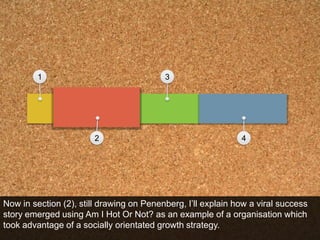 1324Now in section (2), still drawing on Penenberg, I’ll explain how a viral success story emerged using Am I Hot Or Not? as an example of a organisation which took advantage of a socially orientated growth strategy.