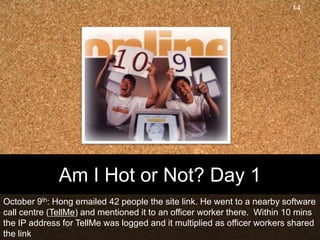 Am I Hot or Not? Day 1October 9th: Hong emailed 42 people the site link. He went to a nearby software call centre (TellMe) and mentioned it to an officer worker there.  Within 10 mins the IP address for TellMe was logged and it multiplied as officer workers shared the link14