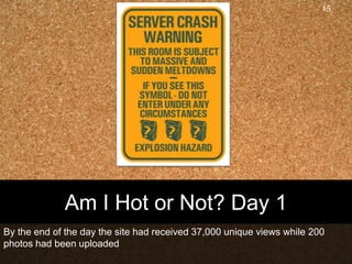 Am I Hot or Not? Day 1By the end of the day the site had received 37,000 unique views while 200 photos had been uploaded15