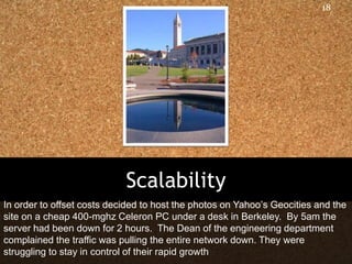 ScalabilityIn order to offset costs decided to host the photos on Yahoo’s Geocities and thesite on a cheap 400-mghz Celeron PC under a desk in Berkeley.  By 5am the server had been down for 2 hours.  The Dean of the engineering department complained the traffic was pulling the entire network down. They were struggling to stay in control of their rapid growth18