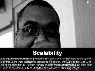 The site faced a number of problems as it grew and funding was being sought. Several users were uploading pornographic content that wouldn’t sit well with potential advertisers.  Initially Hong’s parents moderated images but they soon turned to the community to keep the service free of shocking images21Scalability