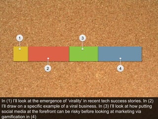 1324In (1) I’ll look at the emergence of ‘virality’ in recent tech success stories. In (2) I’ll draw on a specific example of a viral business. In (3) I’ll look at how putting social media at the forefront can be risky before looking at marketing via gamification in (4)