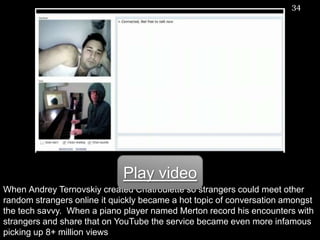 When AndreyTernovskiycreated Chatroulette so strangers could meet other random strangers online it quickly became a hot topic of conversation amongst the tech savvy.  When a piano player named Merton record his encounters with strangers and share that on YouTube the service became even more infamous picking up 8+ million views34Play video