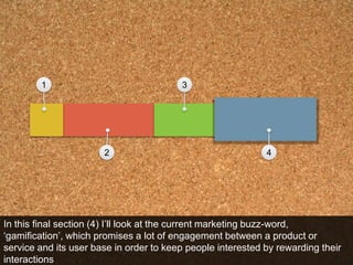 1324In this final section (4) I’ll look at the current marketing buzz-word, ‘gamification’, which promises a lot of engagement between a product or service and its user base in order to keep people interested by rewarding their interactions