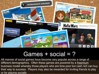 38Games + social = ?All manner of social games have become very popular across a range of different demographics.  Often these games are powered by a freemium business model whereby those players who are time poor but cash rich can buy their way to success.  Players may also be rewarded for inviting friends to play or for playing socially