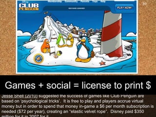 Jesse Shell(2010) suggested the success of games like Club Penguin are based on ‘psychological tricks’.  It is free to play and players accrue virtual money but in order to spend that money in-game a $6 per month subscription is needed ($72 per year), creating an “elastic velvet rope”.  Disney paid $350 million for it in 2007 for it39Games + social = license to print $