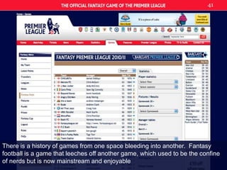 There is a history of games from one space bleeding into another.  Fantasy football is a game that leeches off another game, which used to be the confine of nerds but is now mainstream and enjoyable41