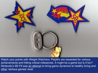 Watch your points with Weight Watchers. Players are rewarded for various achievements and hitting critical milestones. It might be a game but is it fun? Nintendo’s Wii Fit was an attempt to bring game dynamics to healthy living and other ‘serious games’ exist42