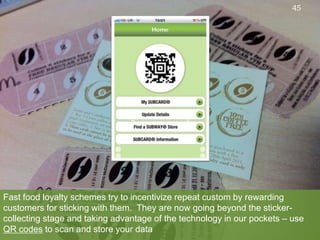 Fast food loyalty schemes try to incentivize repeat custom by rewarding customers for sticking with them.  They are now going beyond the sticker-collecting stage and taking advantage of the technology in our pockets – use QR codes to scan and store your data45