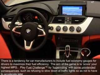 There is a tendency for car manufacturers to include fuel economy gauges for drivers to maximize their fuel efficiency.  The aim of the game is to ‘score’ your highest MPG.   Play Fuel Challenge™ by ‘hypermiling’ with some unintended consequences, such as refusing to slow down at traffic lights so as not to have to accelerate later47
