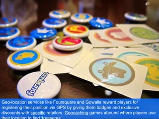 Geo-location services like Foursquare and Gowalla reward players for registering their position via GPS by giving them badges and exclusive discounts with specific retailors. Geocachinggames abound where players use their location to find ‘treasures’48