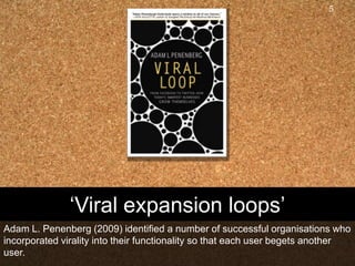 ‘Viral expansion loops’Adam L. Penenberg (2009) identified a number of successful organisations who incorporated virality into their functionality so that each user begets another user.5