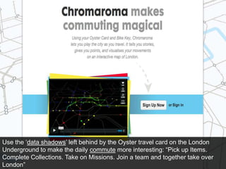 Use the ‘data shadows’ left behind by the Oyster travel card on the London Underground to make the daily commute more interesting: “Pick up Items. Complete Collections. Take on Missions. Join a team and together take over London”