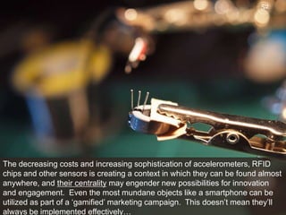 The decreasing costs and increasing sophistication of accelerometers, RFID chips and other sensors is creating a context in which they can be found almost anywhere, and their centrality may engender new possibilities for innovationand engagement.  Even the most mundane objects like a smartphone can be utilized as part of a ‘gamified’ marketing campaign.  This doesn’t mean they’ll always be implemented effectively…52
