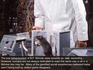 The pop behaviourism of B.F. Skinner sees rewards as, well, rewarding…  However, humans are not always motivated to react the same way a rat in a Skinner box may be.  Many of the gamified social experiences marketed today aren’t being built by skilled game designers56