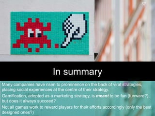 In summaryMany companies have risen to prominence on the back of viral strategies, placing social experiences at the centre of their strategy.  Gamification, adopted as a marketing strategy, is meant to be fun (funware?), but does it always succeed?  Not all games work to reward players for their efforts accordingly (only the best designed ones?)57