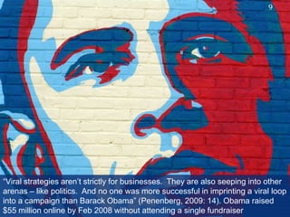 “Viral strategies aren’t strictly for businesses.  They are also seeping into other arenas – like politics.  And no one was more successful in imprinting a viral loop into a campaign than Barack Obama” (Penenberg, 2009: 14). Obama raised $55 million online by Feb 2008 without attending a single fundraiser9