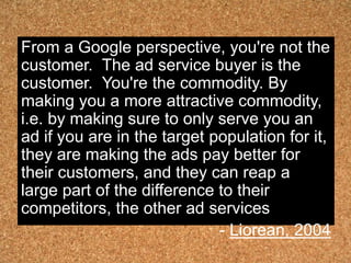 From a Google perspective, you're not the
customer. The ad service buyer is the
customer. You're the commodity. By
making you a more attractive commodity,
i.e. by making sure to only serve you an
ad if you are in the target population for it,
they are making the ads pay better for
their customers, and they can reap a
large part of the difference to their
competitors, the other ad services
                             - Liorean, 2004
 