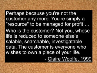 Perhaps because you're not the
customer any more. You're simply a
"resource" to be managed for profit …
Who is the customer? Not you, whose
life is reduced to someone else's
salable, searchable, investigatable
data. The customer is everyone who
wishes to own a piece of your life.
                   - Claire Woolfe, 1999
 