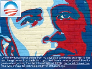 14




“One of my fundamental beliefs from my days as a community organizer is that
real change comes from the bottom up … And there‟s no more powerful tool for
grassroots organizing than the Internet” (Wired, 2009). my.BarackObama.com
(aka “MyBo”) was the technological driver of that change.
 