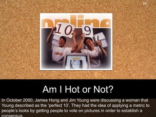 16




                     Am I Hot or Not?
In October 2000, James Hong and Jim Young were discussing a woman that
Young described as the „perfect 10‟. They had the idea of applying a metric to
people‟s looks by getting people to vote on pictures in order to establish a
 