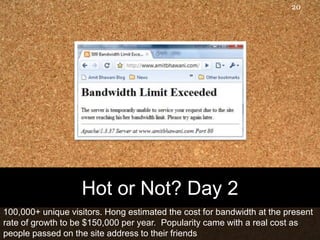 20




                   Hot or Not? Day 2
100,000+ unique visitors. Hong estimated the cost for bandwidth at the present
rate of growth to be $150,000 per year. Popularity came with a real cost as
people passed on the site address to their friends
 