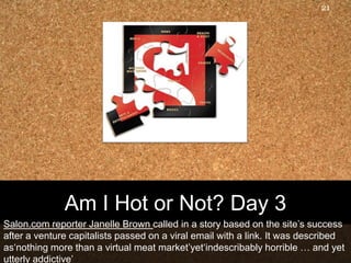 21




              Am I Hot or Not? Day 3
Salon.com reporter Janelle Brown called in a story based on the site‟s success
after a venture capitalists passed on a viral email with a link. It was described
as„nothing more than a virtual meat market‟yet„indescribably horrible … and yet
utterly addictive‟
 