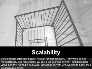 23




Lots of media attention, but still no plan for monetisation. They were getting
more notoriety and more traffic. By day 8 the site was getting 1.8 million page
views per day. Agreed a deal with Rackspace servers who wanted to boost their
presence/reputation
 