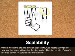 24




Within 6 weeks the site had 3 million page views, was hosting 3000 photos.
However, there was still no clear funding model. The site predated Google‟s
AdSense service for automated advertisements.
 