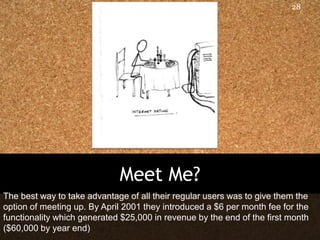 28




                             Meet Me?
The best way to take advantage of all their regular users was to give them the
option of meeting up. By April 2001 they introduced a $6 per month fee for the
functionality which generated $25,000 in revenue by the end of the first month
($60,000 by year end)
 