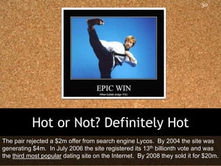 30




           Hot or Not? Definitely Hot
The pair rejected a $2m offer from search engine Lycos. By 2004 the site was
generating $4m. In July 2006 the site registered its 13th billionth vote and was
the third most popular dating site on the Internet. By 2008 they sold it for $20m.
 