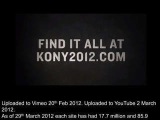 Uploaded to Vimeo 20th Feb 2012. Uploaded to YouTube 2 March
2012.
As of 29th March 2012 each site has had 17.7 million and 85.9
 