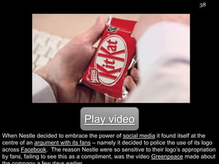38




                                Play video
When Nestle decided to embrace the power of social media it found itself at the
centre of an argument with its fans – namely it decided to police the use of its logo
across Facebook. The reason Nestle were so sensitive to their logo‟s appropriation
by fans, failing to see this as a compliment, was the video Greenpeace made about
 