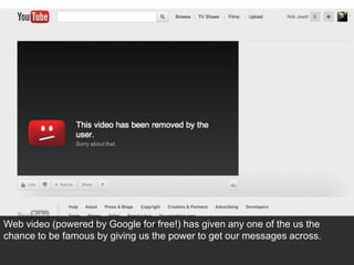 Web video (powered by Google for free!) has given any one of the us the
chance to be famous by giving us the power to get our messages across.
 